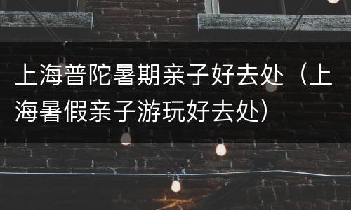 上海普陀暑期亲子好去处（上海暑假亲子游玩好去处）