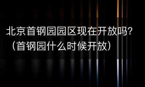 北京首钢园园区现在开放吗？（首钢园什么时候开放）