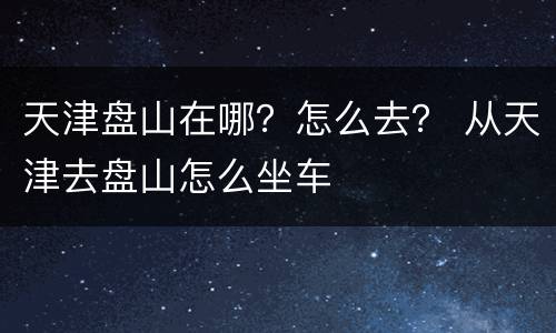 天津盘山在哪？怎么去？ 从天津去盘山怎么坐车