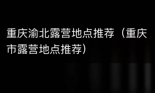 重庆渝北露营地点推荐（重庆市露营地点推荐）