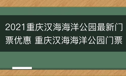 2021重庆汉海海洋公园最新门票优惠 重庆汉海海洋公园门票包含哪些项目