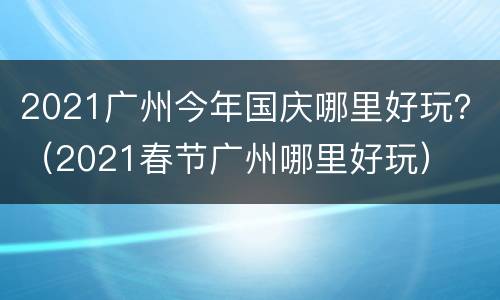 2021广州今年国庆哪里好玩？（2021春节广州哪里好玩）
