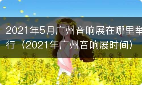2021年5月广州音响展在哪里举行（2021年广州音响展时间）