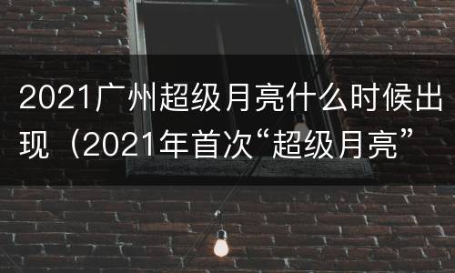 2021广州超级月亮什么时候出现（2021年首次“超级月亮”上演几点）