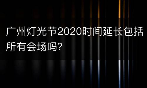 广州灯光节2020时间延长包括所有会场吗？