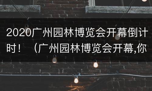2020广州园林博览会开幕倒计时！（广州园林博览会开幕,你想去看吗?）