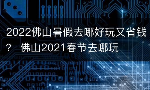 2022佛山暑假去哪好玩又省钱？ 佛山2021春节去哪玩