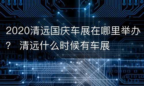 2020清远国庆车展在哪里举办？ 清远什么时候有车展