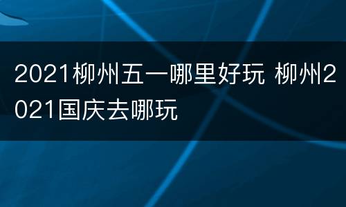 2021柳州五一哪里好玩 柳州2021国庆去哪玩