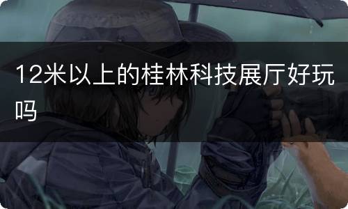 12米以上的桂林科技展厅好玩吗