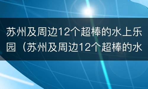 苏州及周边12个超棒的水上乐园（苏州及周边12个超棒的水上乐园有哪些）