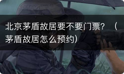 北京茅盾故居要不要门票？（茅盾故居怎么预约）