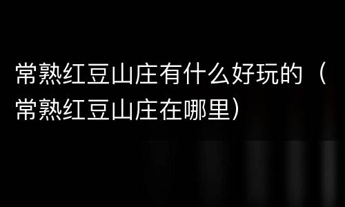 常熟红豆山庄有什么好玩的（常熟红豆山庄在哪里）