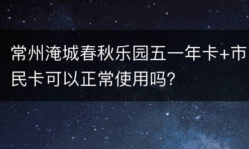 常州淹城春秋乐园五一年卡+市民卡可以正常使用吗？