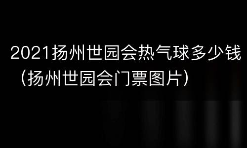 2021扬州世园会热气球多少钱（扬州世园会门票图片）