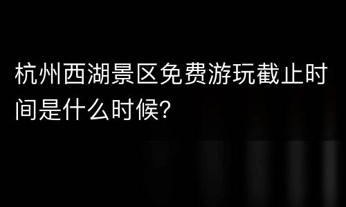 杭州西湖景区免费游玩截止时间是什么时候？