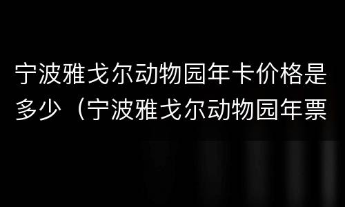 宁波雅戈尔动物园年卡价格是多少（宁波雅戈尔动物园年票）