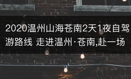 2020温州山海苍南2天1夜自驾游路线 走进温州·苍南,赴一场浙南山海之恋