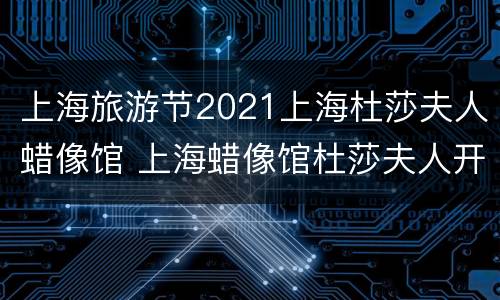 上海旅游节2021上海杜莎夫人蜡像馆 上海蜡像馆杜莎夫人开放时间