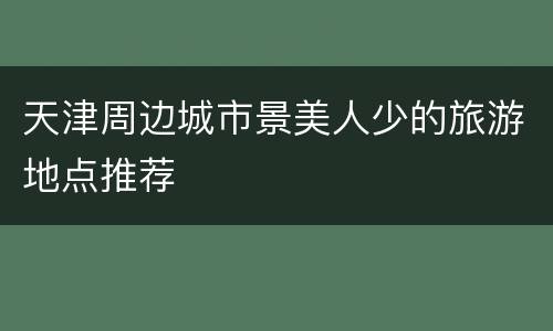 天津周边城市景美人少的旅游地点推荐