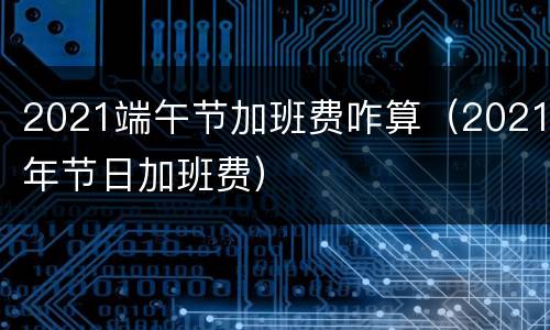 2021端午节加班费咋算（2021年节日加班费）