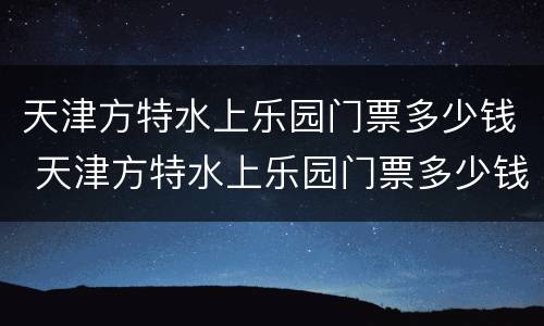 天津方特水上乐园门票多少钱 天津方特水上乐园门票多少钱一张