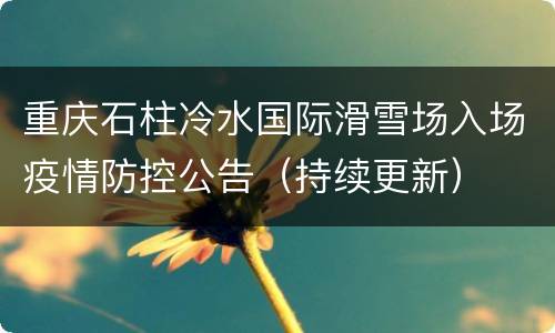 重庆石柱冷水国际滑雪场入场疫情防控公告（持续更新）