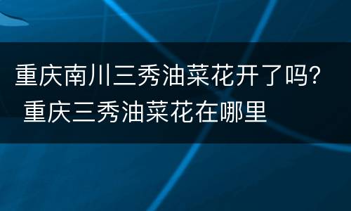 重庆南川三秀油菜花开了吗？ 重庆三秀油菜花在哪里