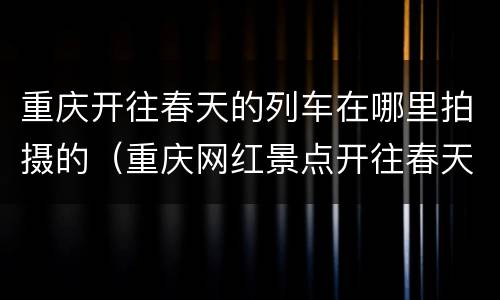 重庆开往春天的列车在哪里拍摄的（重庆网红景点开往春天的列车）