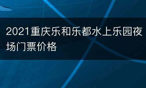 2021重庆乐和乐都水上乐园夜场门票价格