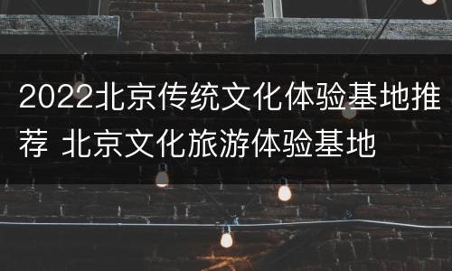 2022北京传统文化体验基地推荐 北京文化旅游体验基地