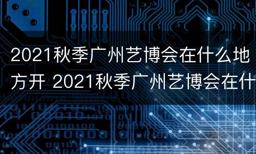 2021秋季广州艺博会在什么地方开 2021秋季广州艺博会在什么地方开幕