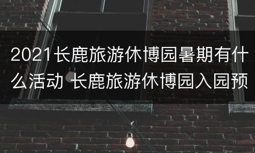 2021长鹿旅游休博园暑期有什么活动 长鹿旅游休博园入园预约