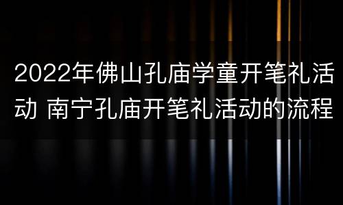 2022年佛山孔庙学童开笔礼活动 南宁孔庙开笔礼活动的流程