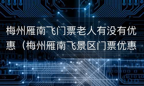 梅州雁南飞门票老人有没有优惠（梅州雁南飞景区门票优惠政策）