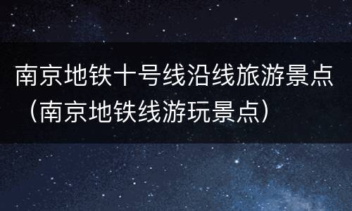 南京地铁十号线沿线旅游景点（南京地铁线游玩景点）