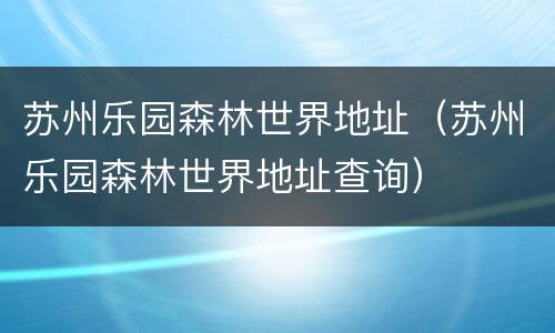 苏州乐园森林世界地址（苏州乐园森林世界地址查询）