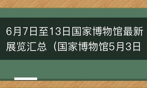6月7日至13日国家博物馆最新展览汇总（国家博物馆5月3日）