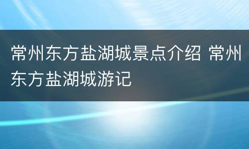 常州东方盐湖城景点介绍 常州东方盐湖城游记