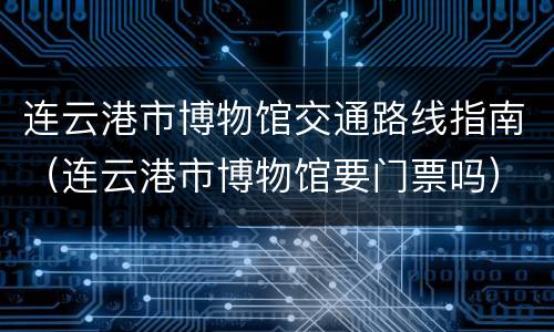 连云港市博物馆交通路线指南（连云港市博物馆要门票吗）