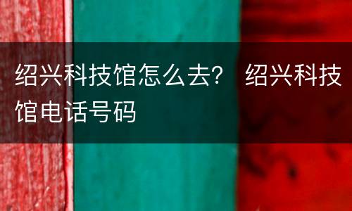 绍兴科技馆怎么去？ 绍兴科技馆电话号码