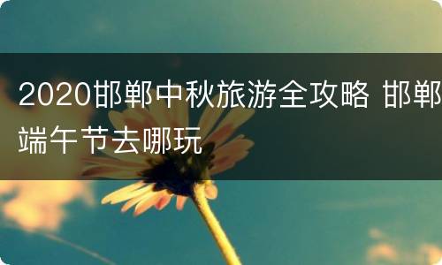 2020邯郸中秋旅游全攻略 邯郸端午节去哪玩