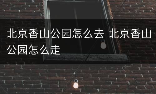 北京香山公园怎么去 北京香山公园怎么走