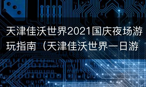 天津佳沃世界2021国庆夜场游玩指南（天津佳沃世界一日游）