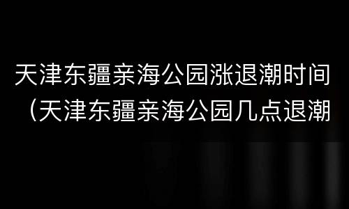 天津东疆亲海公园涨退潮时间（天津东疆亲海公园几点退潮）