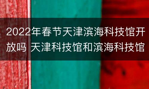 2022年春节天津滨海科技馆开放吗 天津科技馆和滨海科技馆