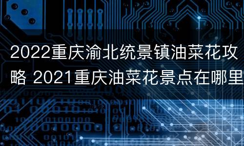 2022重庆渝北统景镇油菜花攻略 2021重庆油菜花景点在哪里