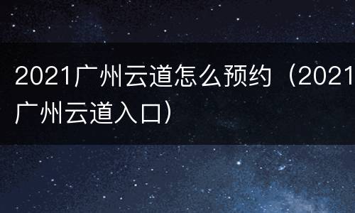 2021广州云道怎么预约（2021广州云道入口）