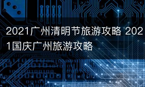 2021广州清明节旅游攻略 2021国庆广州旅游攻略