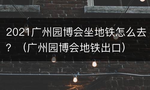 2021广州园博会坐地铁怎么去？（广州园博会地铁出口）